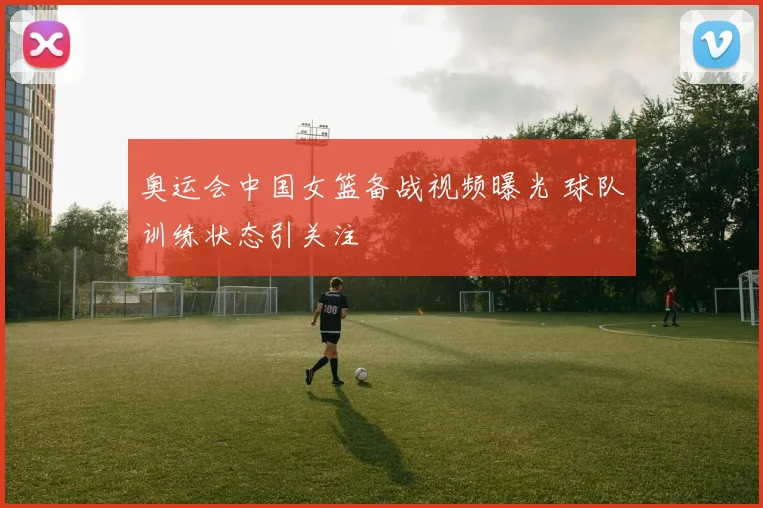 奥运会中国女篮备战视频曝光 球队训练状态引关注