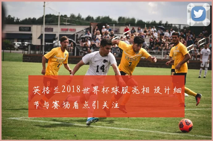 英格兰2018世界杯球服亮相 设计细节与赛场看点引关注