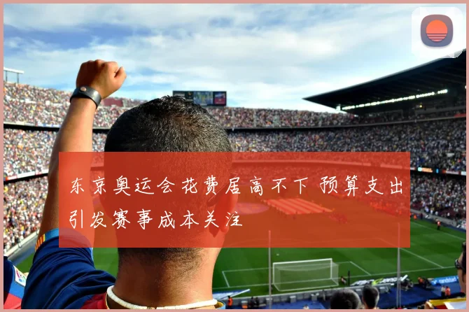 东京奥运会花费居高不下 预算支出引发赛事成本关注