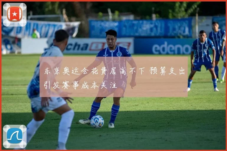 东京奥运会花费居高不下 预算支出引发赛事成本关注