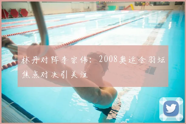 林丹对阵李宗伟：2008奥运会羽坛焦点对决引关注